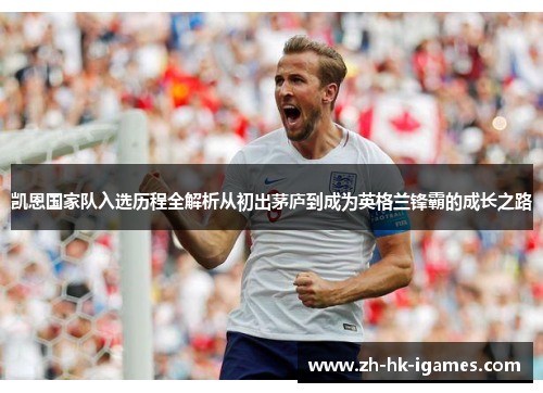 凯恩国家队入选历程全解析从初出茅庐到成为英格兰锋霸的成长之路