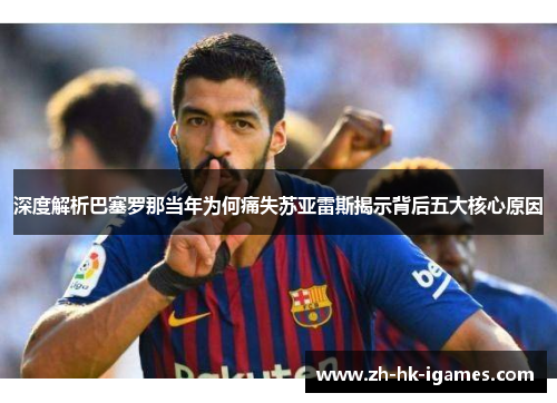 深度解析巴塞罗那当年为何痛失苏亚雷斯揭示背后五大核心原因 深度解析巴塞罗那当年为何痛失苏亚雷斯揭示背后五大核心原因