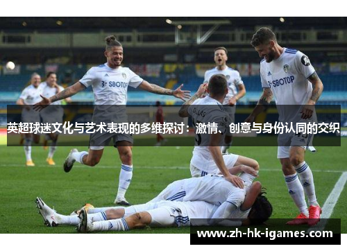 英超球迷文化与艺术表现的多维探讨:激情、创意与身份认同的交织 英超球迷文化与艺术表现的多维探讨:激情、创意与身份认同的交织
