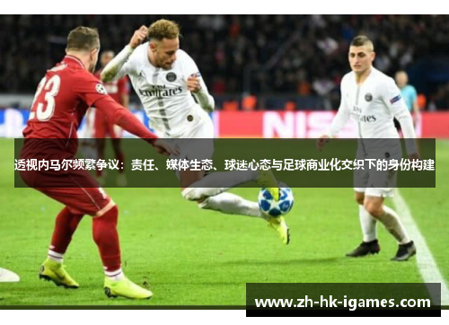 透视内马尔频繁争议：责任、媒体生态、球迷心态与足球商业化交织下的身份构建