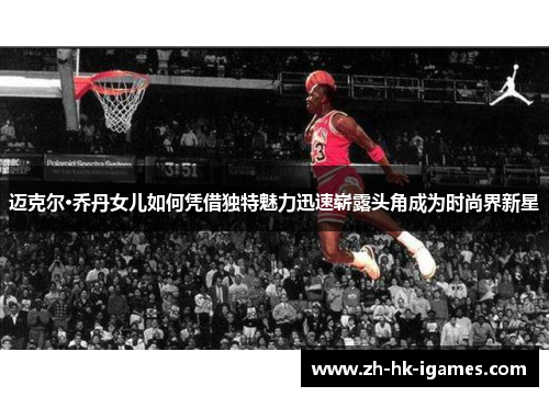 迈克尔·乔丹女儿如何凭借独特魅力迅速崭露头角成为时尚界新星