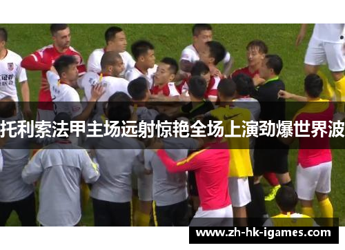 托利索法甲主场远射惊艳全场上演劲爆世界波 托利索法甲主场远射惊艳全场上演劲爆世界波