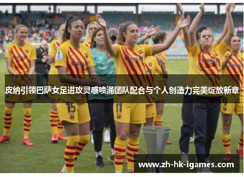 皮纳引领巴萨女足进攻灵感喷涌团队配合与个人创造力完美绽放新章