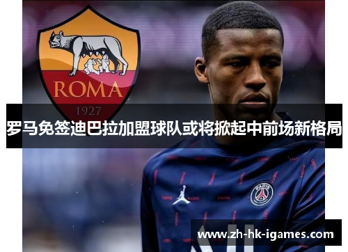 罗马免签迪巴拉加盟球队或将掀起中前场新格局 罗马免签迪巴拉加盟球队或将掀起中前场新格局