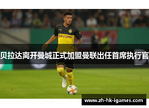 贝拉达离开曼城正式加盟曼联出任首席执行官 贝拉达离开曼城正式加盟曼联出任首席执行官