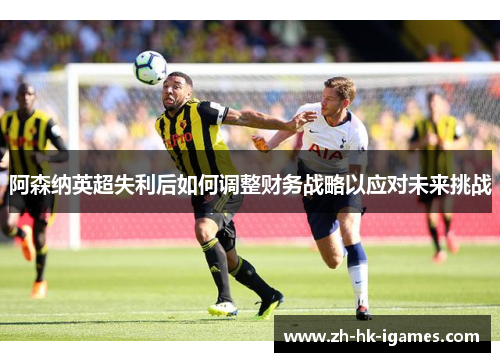 阿森纳英超失利后如何调整财务战略以应对未来挑战 阿森纳英超失利后如何调整财务战略以应对未来挑战