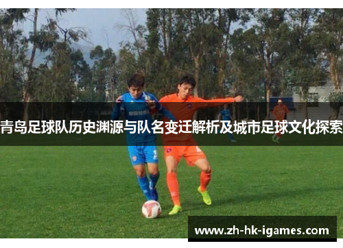 青岛足球队历史渊源与队名变迁解析及城市足球文化探索