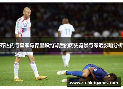 齐达内与皇家马德里解约背后的历史背景与深远影响分析