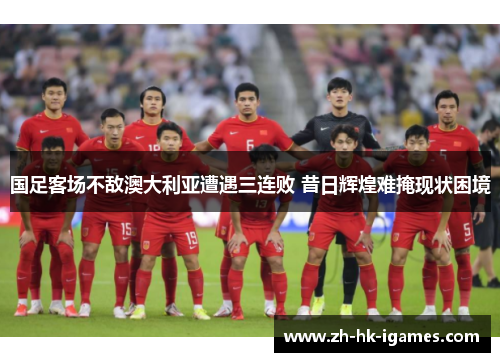 国足客场不敌澳大利亚遭遇三连败 昔日辉煌难掩现状困境