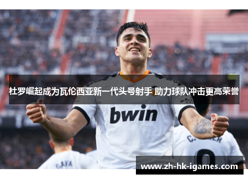杜罗崛起成为瓦伦西亚新一代头号射手 助力球队冲击更高荣誉 杜罗崛起成为瓦伦西亚新一代头号射手 助力球队冲击更高荣誉